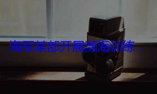 展濒海训练，党员骨干带头锤炼过海军某部开硬本领